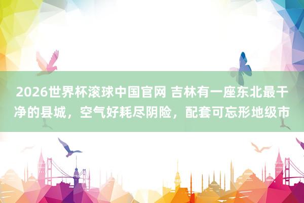 2026世界杯滚球中国官网 吉林有一座东北最干净的县城,空气好耗尽阴险,配套可忘形地级市
