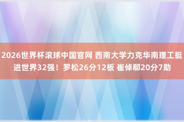 2026世界杯滚球中国官网 西南大学力克华南理工挺进世界32强!罗松26分12板 崔倬郗20分7助