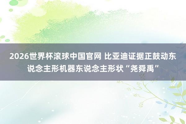 2026世界杯滚球中国官网 比亚迪证据正鼓动东说念主形机器东说念主形状“尧舜禹”