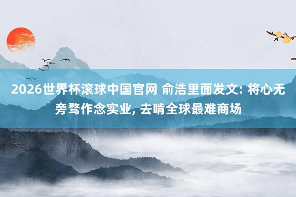 2026世界杯滚球中国官网 俞浩里面发文: 将心无旁骛作念实业, 去啃全球最难商场