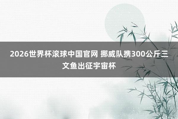 2026世界杯滚球中国官网 挪威队携300公斤三文鱼出征宇宙杯
