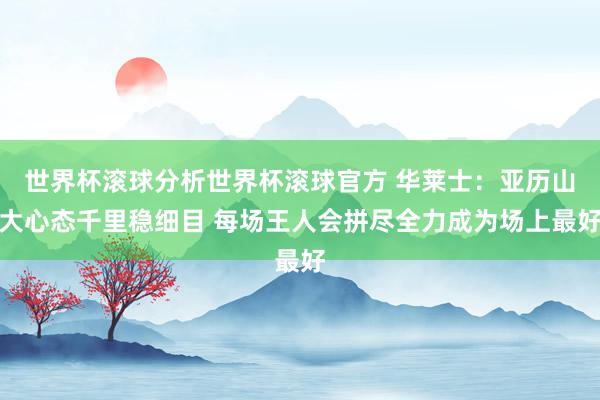 世界杯滚球分析世界杯滚球官方 华莱士:亚历山大心态千里稳细目 每场王人会拼尽全力成为场上最好