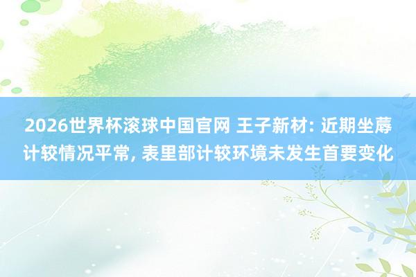 2026世界杯滚球中国官网 王子新材: 近期坐蓐计较情况平常, 表里部计较环境未发生首要变化