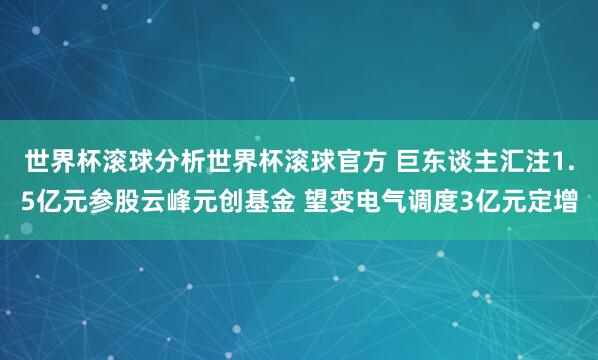 世界杯滚球分析世界杯滚球官方 巨东谈主汇注1.5亿元参股云峰元创基金 望变电气调度3亿元定增