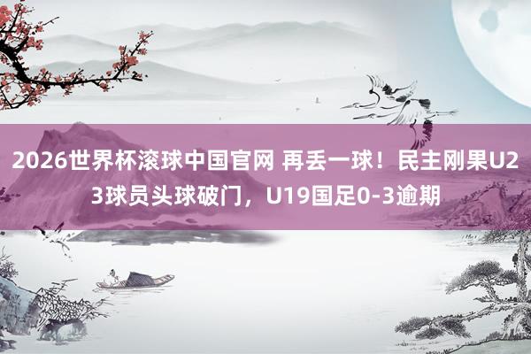 2026世界杯滚球中国官网 再丢一球！民主刚果U23球员头球破门，U19国足0-3逾期