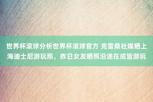 世界杯滚球分析世界杯滚球官方 克雷桑社媒晒上海迪士尼游玩照,昨日女友晒照沿途在成皆游玩