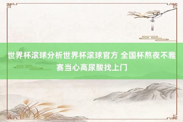 世界杯滚球分析世界杯滚球官方 全国杯熬夜不雅赛当心高尿酸找上门