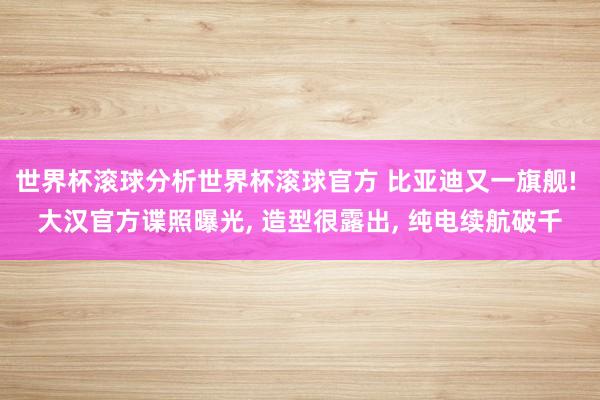 世界杯滚球分析世界杯滚球官方 比亚迪又一旗舰! 大汉官方谍照曝光, 造型很露出, 纯电续航破千
