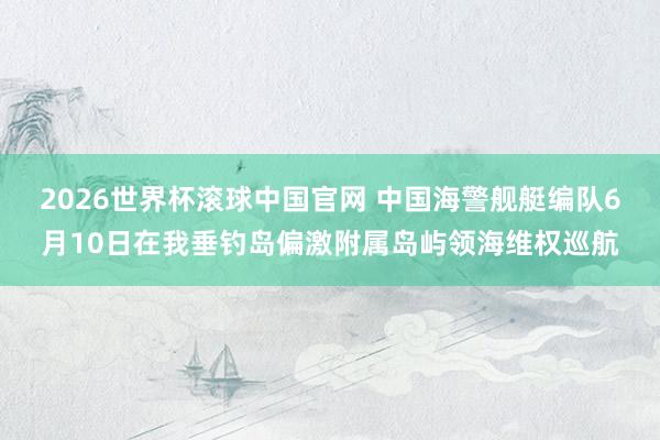2026世界杯滚球中国官网 中国海警舰艇编队6月10日在我垂钓岛偏激附属岛屿领海维权巡航