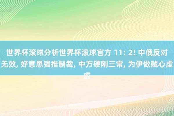 世界杯滚球分析世界杯滚球官方 11: 2! 中俄反对无效, 好意思强推制裁, 中方硬刚三常, 为伊做贼心虚