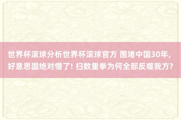 世界杯滚球分析世界杯滚球官方 围堵中国30年, 好意思国绝对懵了! 扫数重拳为何全部反噬我方?