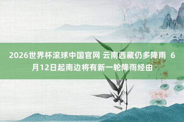 2026世界杯滚球中国官网 云南西藏仍多降雨 6月12日起南边将有新一轮降雨经由