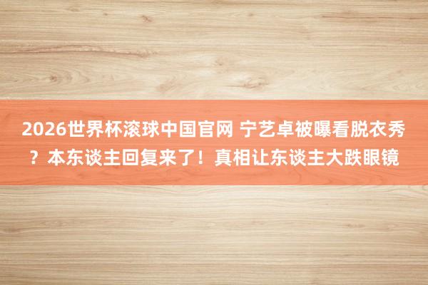 2026世界杯滚球中国官网 宁艺卓被曝看脱衣秀?本东谈主回复来了!真相让东谈主大跌眼镜