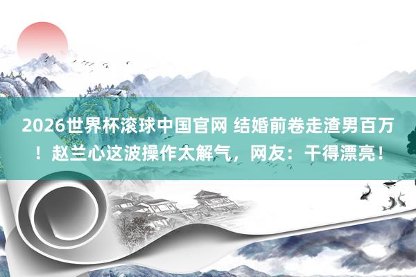 2026世界杯滚球中国官网 结婚前卷走渣男百万!赵兰心这波操作太解气,网友:干得漂亮!