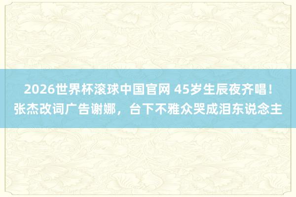 2026世界杯滚球中国官网 45岁生辰夜齐唱!张杰改词广告谢娜,台下不雅众哭成泪东说念主