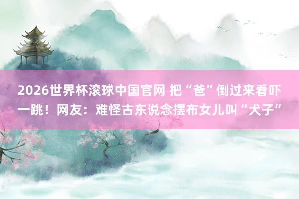 2026世界杯滚球中国官网 把“爸”倒过来看吓一跳!网友:难怪古东说念摆布女儿叫“犬子”