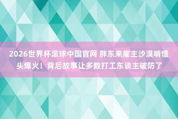 2026世界杯滚球中国官网 胖东来雇主沙漠啃馒头爆火!背后故事让多数打工东谈主破防了