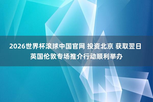 2026世界杯滚球中国官网 投资北京 获取翌日 英国伦敦专场推介行动顺利举办