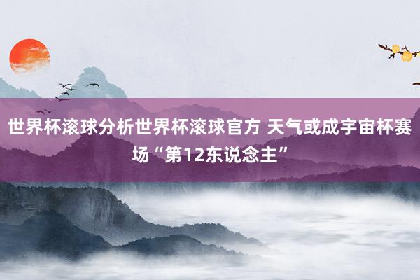 世界杯滚球分析世界杯滚球官方 天气或成宇宙杯赛场“第12东说念主”