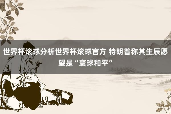 世界杯滚球分析世界杯滚球官方 特朗普称其生辰愿望是“寰球和平”