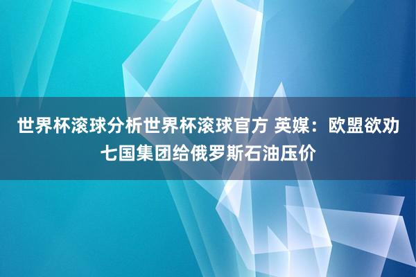 世界杯滚球分析世界杯滚球官方 英媒:欧盟欲劝七国集团给俄罗斯石油压价