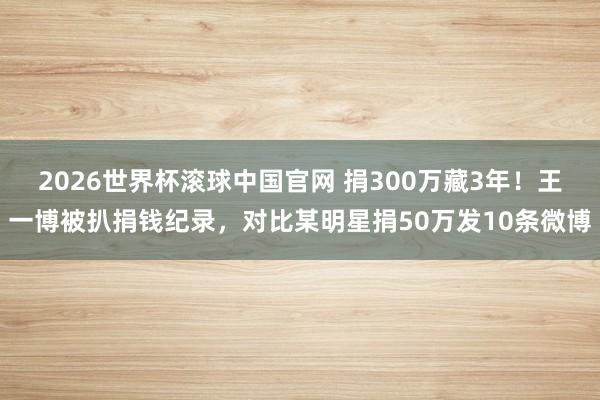 2026世界杯滚球中国官网 捐300万藏3年!王一博被扒捐钱纪录,对比某明星捐50万发10条微博