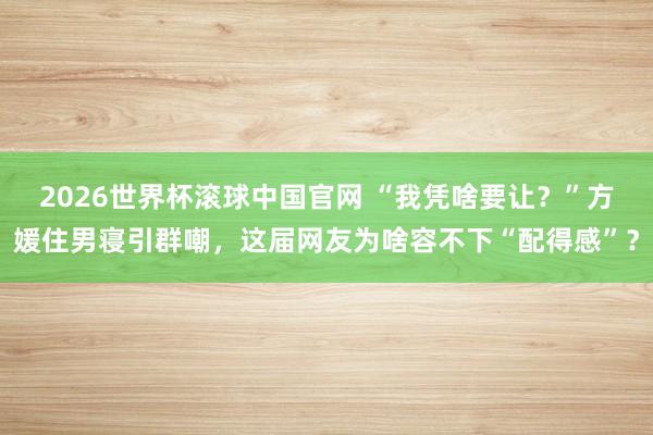 2026世界杯滚球中国官网 “我凭啥要让?”方媛住男寝引群嘲,这届网友为啥容不下“配得感”?