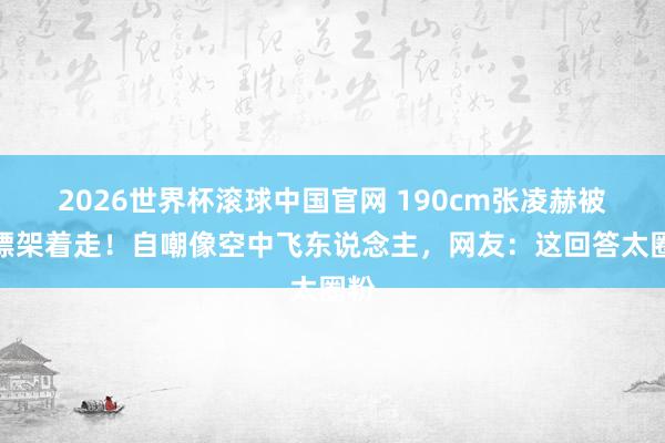 2026世界杯滚球中国官网 190cm张凌赫被保镖架着走!自嘲像空中飞东说念主,网友:这回答太圈粉