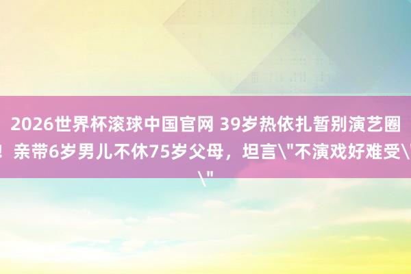 2026世界杯滚球中国官网 39岁热依扎暂别演艺圈!亲带6岁男儿不休75岁父母,坦言