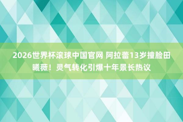 2026世界杯滚球中国官网 阿拉蕾13岁撞脸田曦薇!灵气转化引爆十年景长热议
