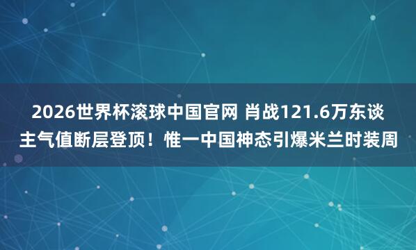 2026世界杯滚球中国官网 肖战121.6万东谈主气值断层登顶!惟一中国神态引爆米兰时装周