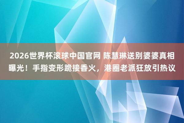 2026世界杯滚球中国官网 陈慧琳送别婆婆真相曝光!手指变形跪接香火,港圈老派狂放引热议