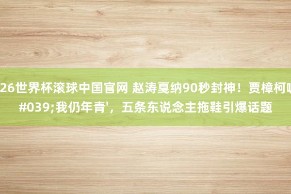 2026世界杯滚球中国官网 赵涛戛纳90秒封神!贾樟柯喊'我仍年青',五条东说念主拖鞋引爆话题