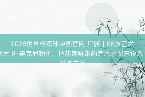 2026世界杯滚球中国官网 尸骸丨88岁艺术名家大卫·霍克尼物化，把热辣鲜嫩的艺术永留东说念主间
