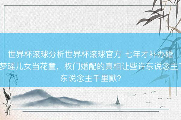 世界杯滚球分析世界杯滚球官方 七年才补办婚典!奚梦瑶儿女当花童,权门婚配的真相让些许东说念主千里默?