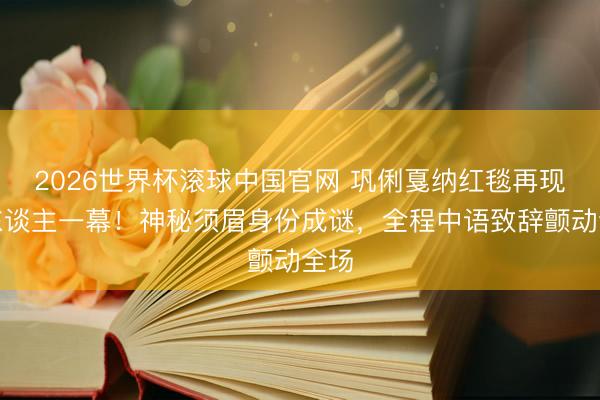 2026世界杯滚球中国官网 巩俐戛纳红毯再现惊东谈主一幕!神秘须眉身份成谜,全程中语致辞颤动全场