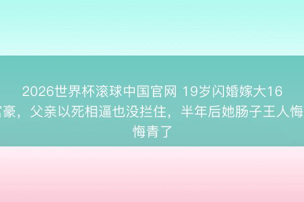 2026世界杯滚球中国官网 19岁闪婚嫁大16岁富豪，父亲以死相逼也没拦住，半年后她肠子王人悔青了