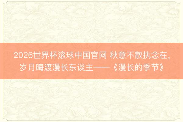 2026世界杯滚球中国官网 秋意不散执念在,岁月晦渡漫长东谈主——《漫长的季节》