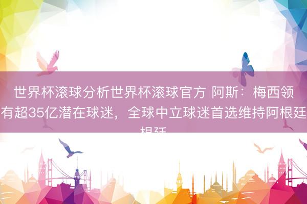 世界杯滚球分析世界杯滚球官方 阿斯:梅西领有超35亿潜在球迷,全球中立球迷首选维持阿根廷