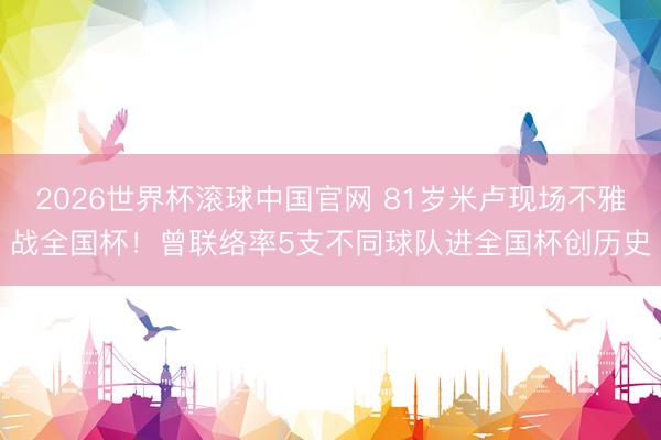 2026世界杯滚球中国官网 81岁米卢现场不雅战全国杯!曾联络率5支不同球队进全国杯创历史
