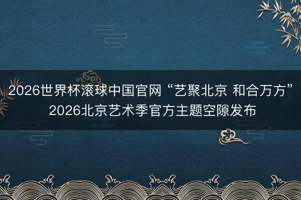 2026世界杯滚球中国官网 “艺聚北京 和合万方” 2026北京艺术季官方主题空隙发布