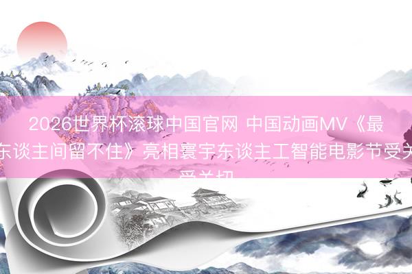 2026世界杯滚球中国官网 中国动画MV《最是东谈主间留不住》亮相寰宇东谈主工智能电影节受关切