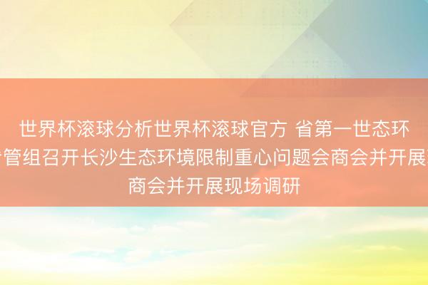 世界杯滚球分析世界杯滚球官方 省第一世态环境保护看管组召开长沙生态环境限制重心问题会商会并开展现场调研