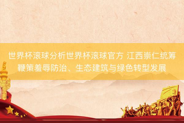 世界杯滚球分析世界杯滚球官方 江西崇仁统筹鞭策羞辱防治、生态建筑与绿色转型发展