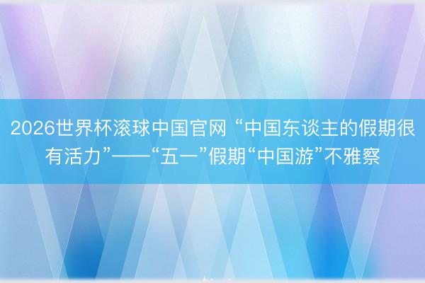 2026世界杯滚球中国官网 “中国东谈主的假期很有活力”——“五一”假期“中国游”不雅察
