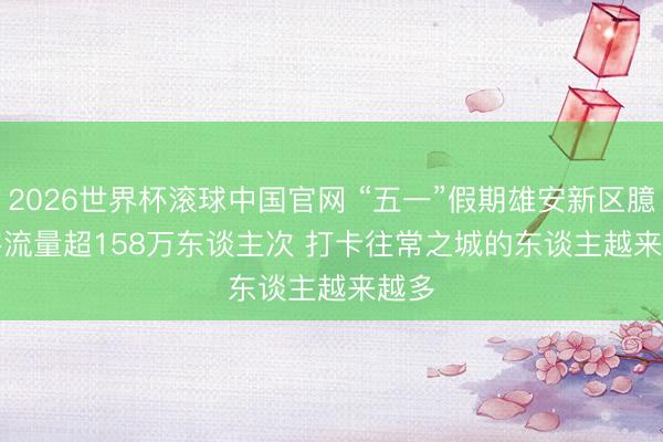 2026世界杯滚球中国官网 “五一”假期雄安新区臆想客流量超158万东谈主次 打卡往常之城的东谈主越来越多