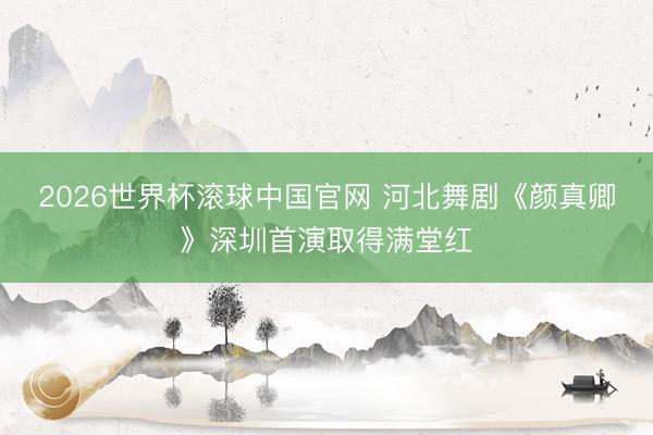 2026世界杯滚球中国官网 河北舞剧《颜真卿》深圳首演取得满堂红