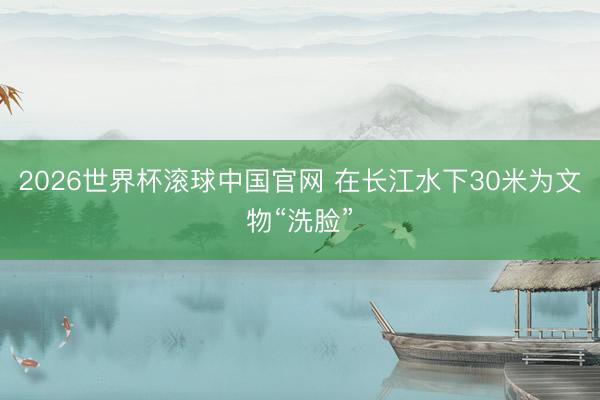 2026世界杯滚球中国官网 在长江水下30米为文物“洗脸”