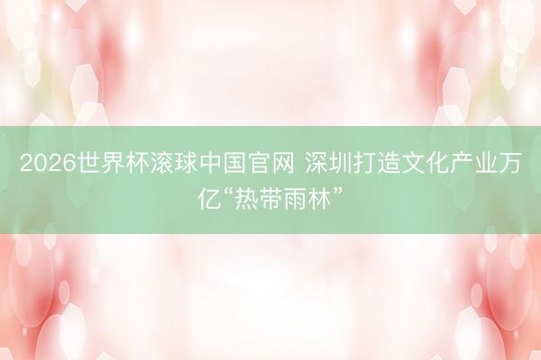 2026世界杯滚球中国官网 深圳打造文化产业万亿“热带雨林”