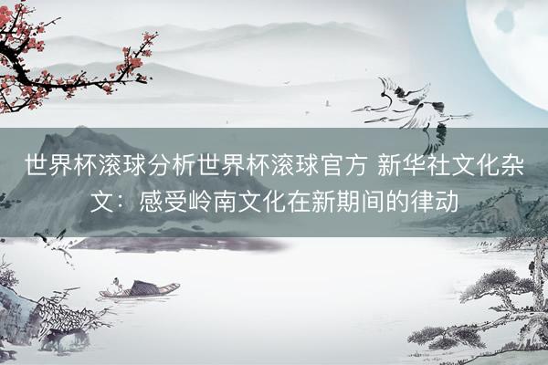 世界杯滚球分析世界杯滚球官方 新华社文化杂文:感受岭南文化在新期间的律动